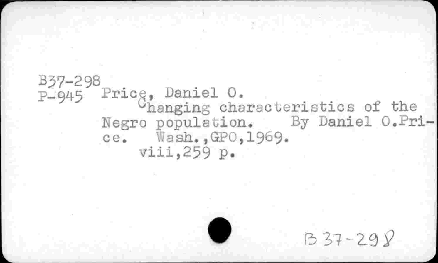 ﻿B57-29S
p_945 Pnicg, -Daniel 0.
^hanging characteristics of the Negro population. By Daniel 0.Price.	Wash.,GPO,1969.
viii,259 p.
13 37-2.9 £